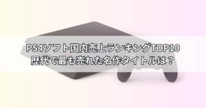 PS4ソフト国内売上ランキングTOP10【最新版】歴代で最も売れた名作タイトルは？